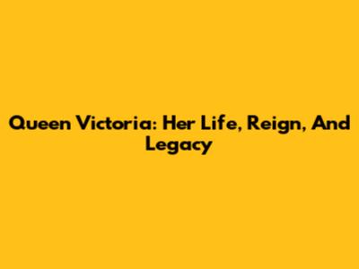 Queen Victoria: Her Life, Reign, And Legacy