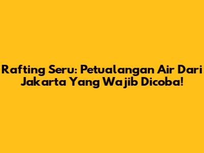 Rafting Seru: Petualangan Air Dari Jakarta Yang Wajib Dicoba!