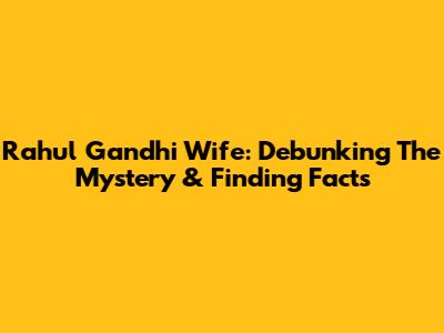 Rahul Gandhi Wife: Debunking The Mystery & Finding Facts