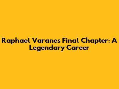 Raphael Varane's Final Chapter: A Legendary Career