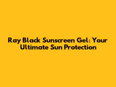 Ray Black Sunscreen Gel: Your Ultimate Sun Protection