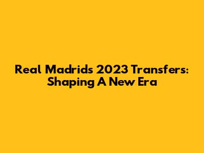 Real Madrid's 2023 Transfers: Shaping A New Era