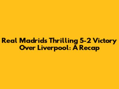 Real Madrid's Thrilling 5-2 Victory Over Liverpool: A Recap