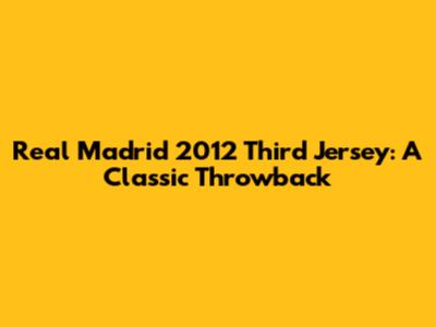 Real Madrid 2012 Third Jersey: A Classic Throwback