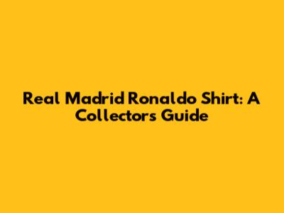 Real Madrid Ronaldo Shirt: A Collector's Guide