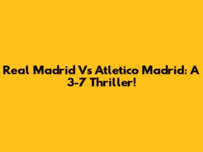 Real Madrid Vs Atletico Madrid: A 3-7 Thriller!