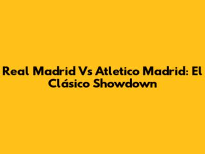 Real Madrid Vs Atletico Madrid: El Clásico Showdown