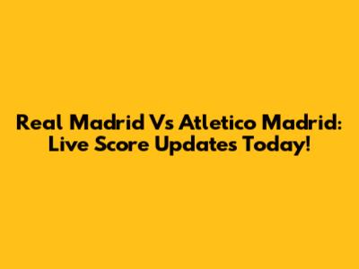 Real Madrid Vs Atletico Madrid: Live Score Updates Today!