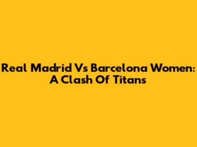 Real Madrid Vs Barcelona Women: A Clash Of Titans
