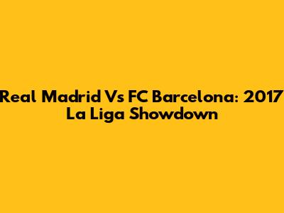 Real Madrid Vs FC Barcelona: 2017 La Liga Showdown
