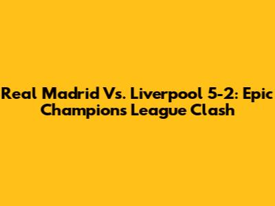 Real Madrid Vs. Liverpool 5-2: Epic Champions League Clash