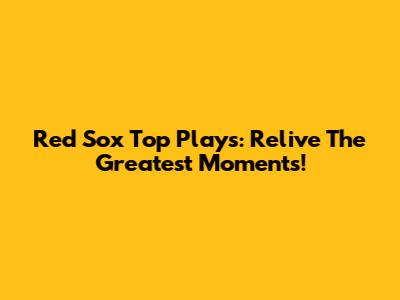 Red Sox Top Plays: Relive The Greatest Moments!