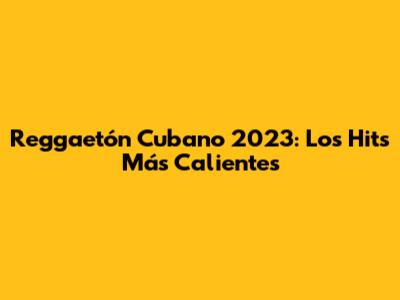 Reggaetón Cubano 2023: Los Hits Más Calientes
