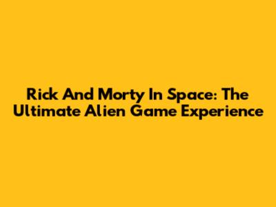 Rick And Morty In Space: The Ultimate Alien Game Experience