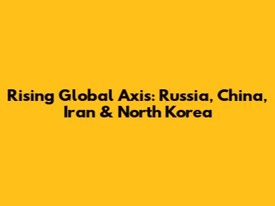 Rising Global Axis: Russia, China, Iran & North Korea