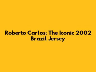 Roberto Carlos: The Iconic 2002 Brazil Jersey