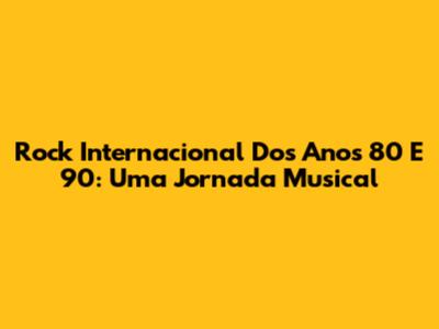 Rock Internacional Dos Anos 80 E 90: Uma Jornada Musical
