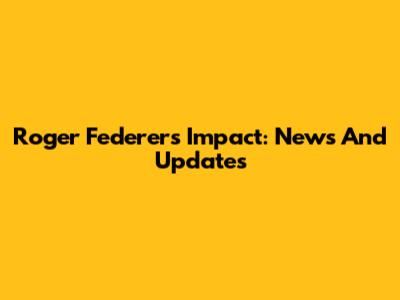 Roger Federer's Impact: News And Updates