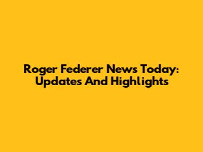 Roger Federer News Today: Updates And Highlights