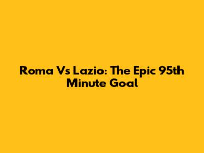 Roma Vs Lazio: The Epic 95th Minute Goal