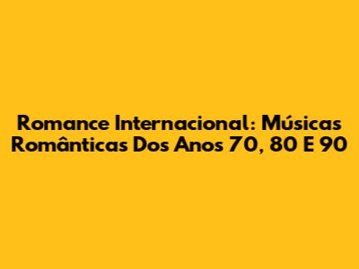 Romance Internacional: Músicas Românticas Dos Anos 70, 80 E 90