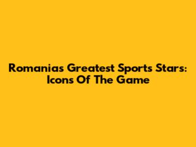 Romania's Greatest Sports Stars: Icons Of The Game