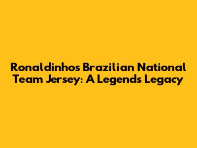 Ronaldinho's Brazilian National Team Jersey: A Legend's Legacy