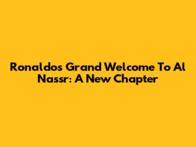 Ronaldo's Grand Welcome To Al Nassr: A New Chapter
