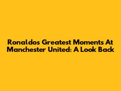 Ronaldo's Greatest Moments At Manchester United: A Look Back
