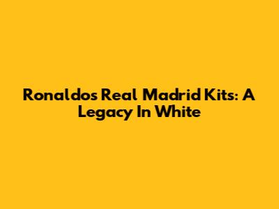 Ronaldo's Real Madrid Kits: A Legacy In White
