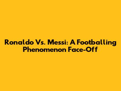 Ronaldo Vs. Messi: A Footballing Phenomenon Face-Off