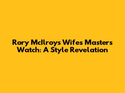 Rory McIlroy's Wife's Masters Watch: A Style Revelation