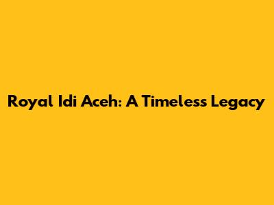 Royal Idi Aceh: A Timeless Legacy
