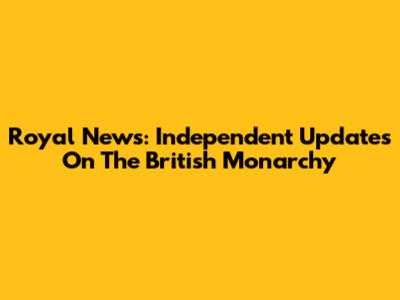 Royal News: Independent Updates On The British Monarchy