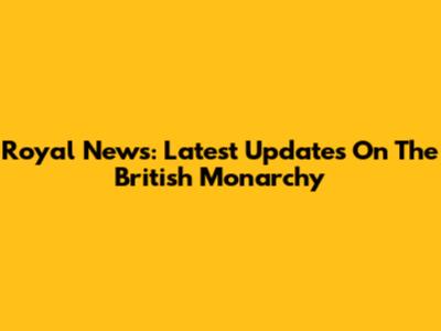 Royal News: Latest Updates On The British Monarchy