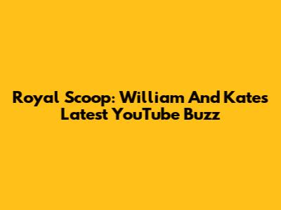 Royal Scoop: William And Kate's Latest YouTube Buzz