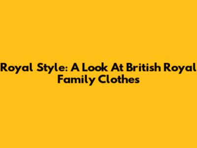 Royal Style: A Look At British Royal Family Clothes
