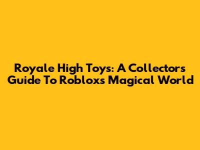 Royale High Toys: A Collector's Guide To Roblox's Magical World