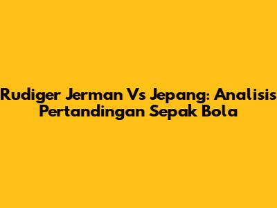 Rudiger Jerman Vs Jepang: Analisis Pertandingan Sepak Bola