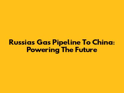 Russia's Gas Pipeline To China: Powering The Future