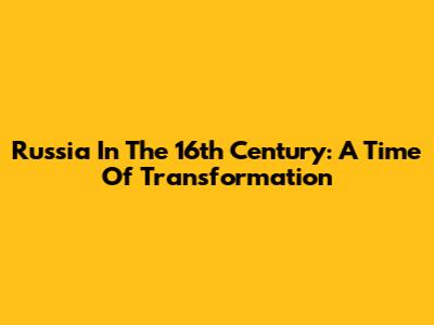 Russia In The 16th Century: A Time Of Transformation