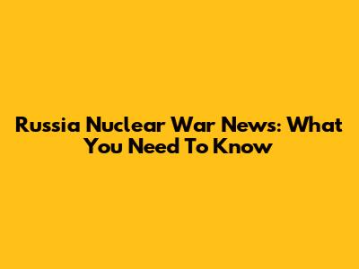Russia Nuclear War News: What You Need To Know