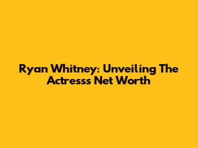 Ryan Whitney: Unveiling The Actress's Net Worth