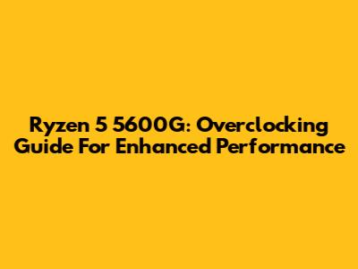Ryzen 5 5600G: Overclocking Guide For Enhanced Performance