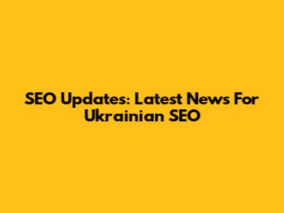 SEO Updates: Latest News For Ukrainian SEO