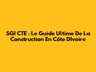 SGI CTE : Le Guide Ultime De La Construction En Côte D'Ivoire