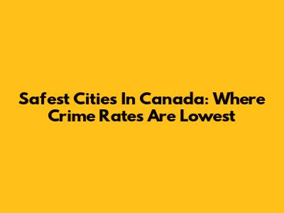 Safest Cities In Canada: Where Crime Rates Are Lowest