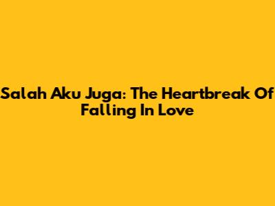 Salah Aku Juga: The Heartbreak Of Falling In Love