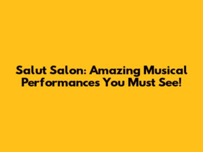 Salut Salon: Amazing Musical Performances You Must See!