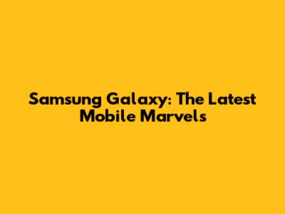 Samsung Galaxy: The Latest Mobile Marvels